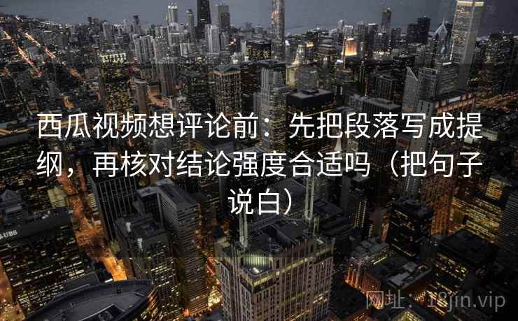 西瓜视频想评论前:先把段落写成提纲,再核对结论强度合适吗(把句子说白)