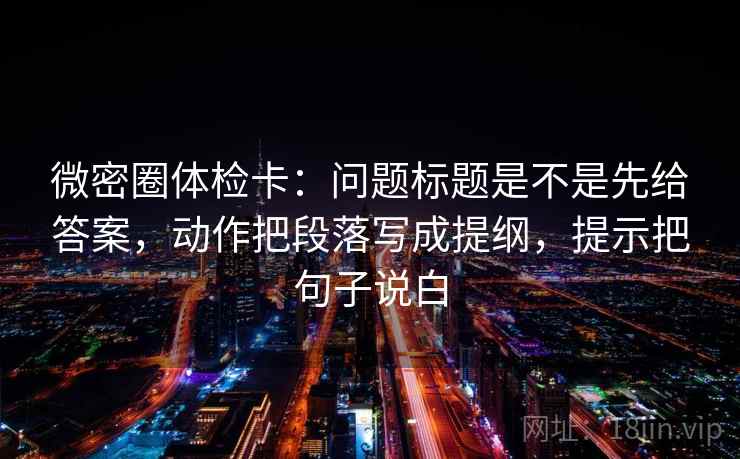 微密圈体检卡:问题标题是不是先给答案,动作把段落写成提纲,提示把句子说白 第1张 微密圈体检卡:问题标题是不是先给答案,动作把段落写成提纲,提示把句子说白 第1张