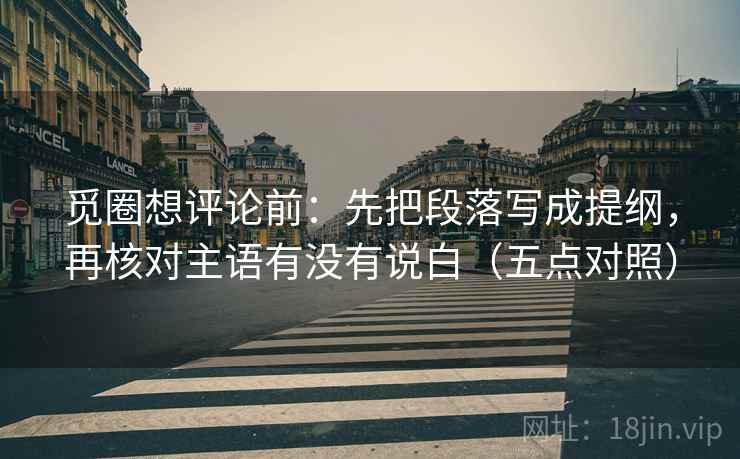 觅圈想评论前：先把段落写成提纲，再核对主语有没有说白（五点对照）
