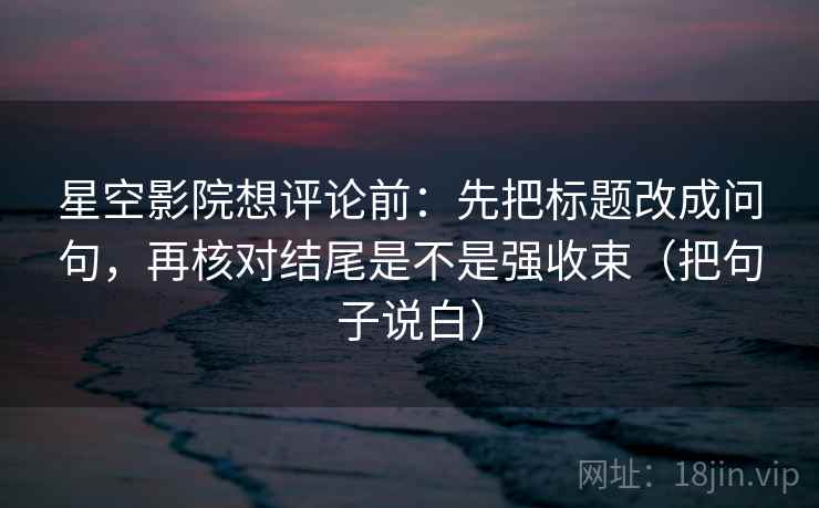 星空影院想评论前：先把标题改成问句，再核对结尾是不是强收束（把句子说白）