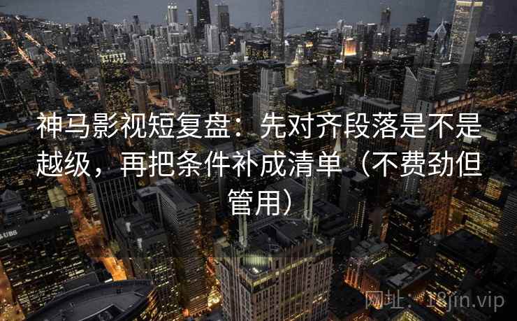神马影视短复盘:先对齐段落是不是越级,再把条件补成清单(不费劲但管用)