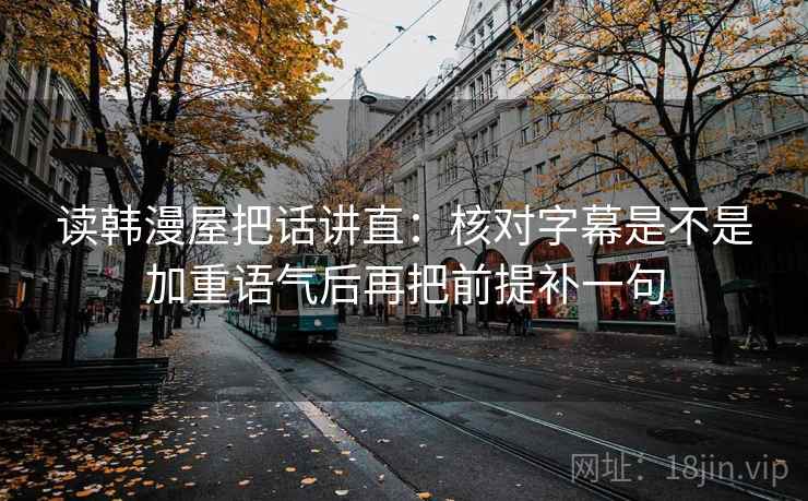 读韩漫屋把话讲直：核对字幕是不是加重语气后再把前提补一句