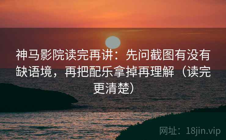 神马影院读完再讲：先问截图有没有缺语境，再把配乐拿掉再理解（读完更清楚）