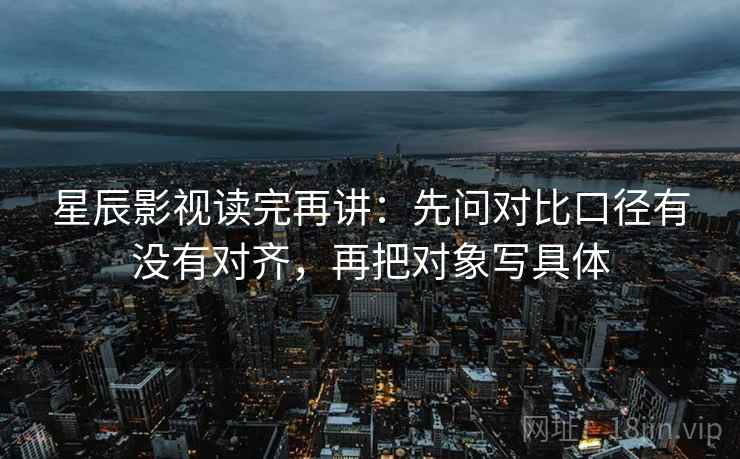 星辰影视读完再讲：先问对比口径有没有对齐，再把对象写具体