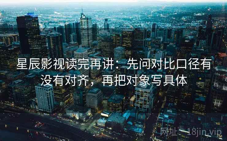 星辰影视读完再讲：先问对比口径有没有对齐，再把对象写具体