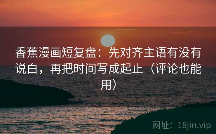 香蕉漫画短复盘:先对齐主语有没有说白,再把时间写成起止(评论也能用)