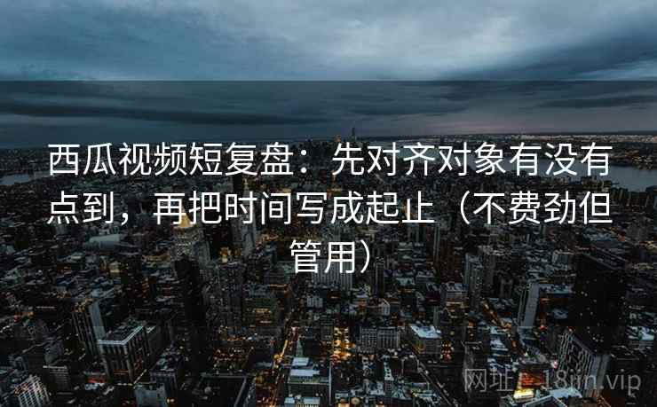 西瓜视频短复盘：先对齐对象有没有点到，再把时间写成起止（不费劲但管用）