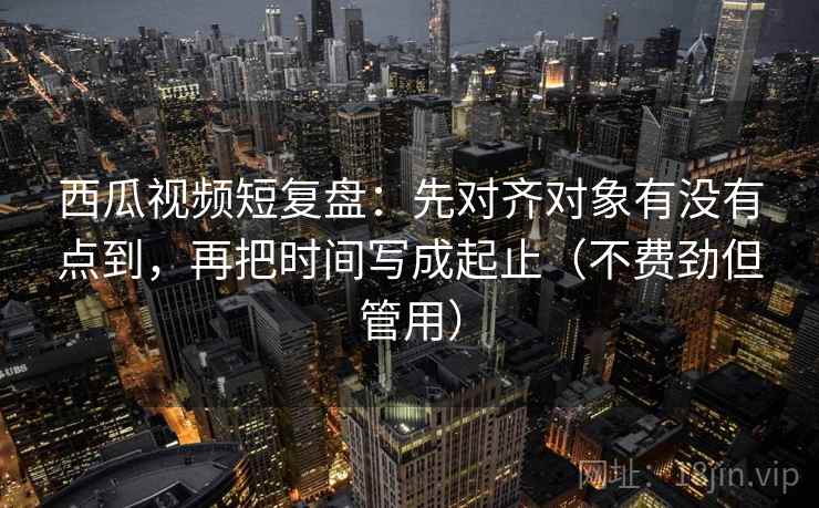 西瓜视频短复盘：先对齐对象有没有点到，再把时间写成起止（不费劲但管用）