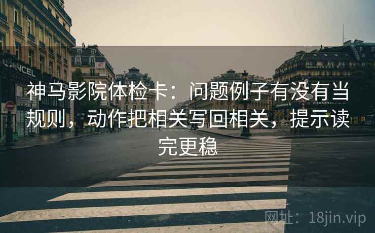 神马影院体检卡：问题例子有没有当规则，动作把相关写回相关，提示读完更稳