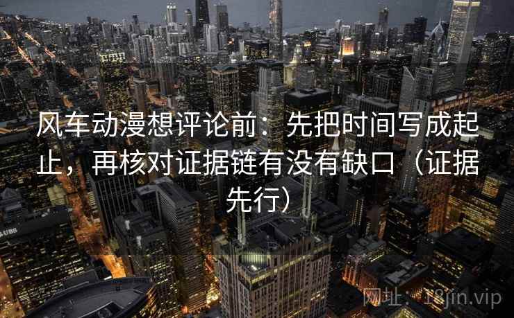 风车动漫想评论前：先把时间写成起止，再核对证据链有没有缺口（证据先行）