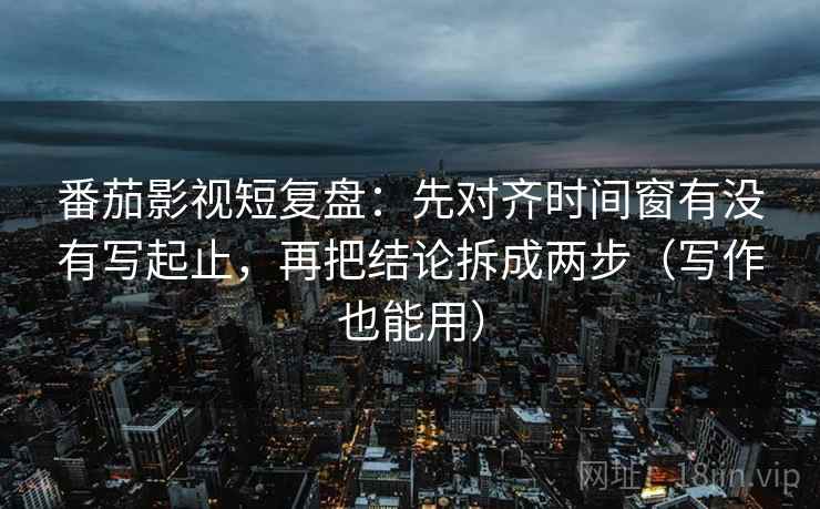 番茄影视短复盘：先对齐时间窗有没有写起止，再把结论拆成两步（写作也能用）
