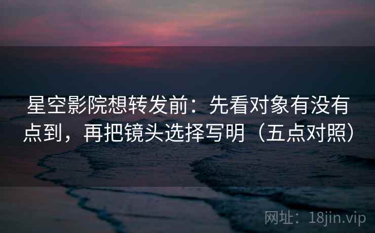 星空影院想转发前：先看对象有没有点到，再把镜头选择写明（五点对照）