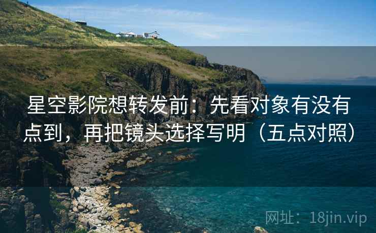 星空影院想转发前：先看对象有没有点到，再把镜头选择写明（五点对照）