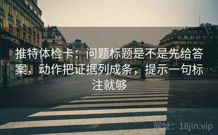 推特体检卡：问题标题是不是先给答案，动作把证据列成条，提示一句标注就够