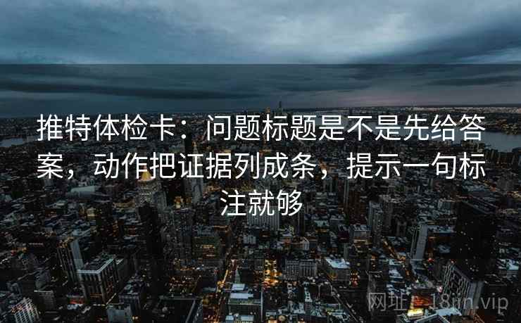 推特体检卡：问题标题是不是先给答案，动作把证据列成条，提示一句标注就够