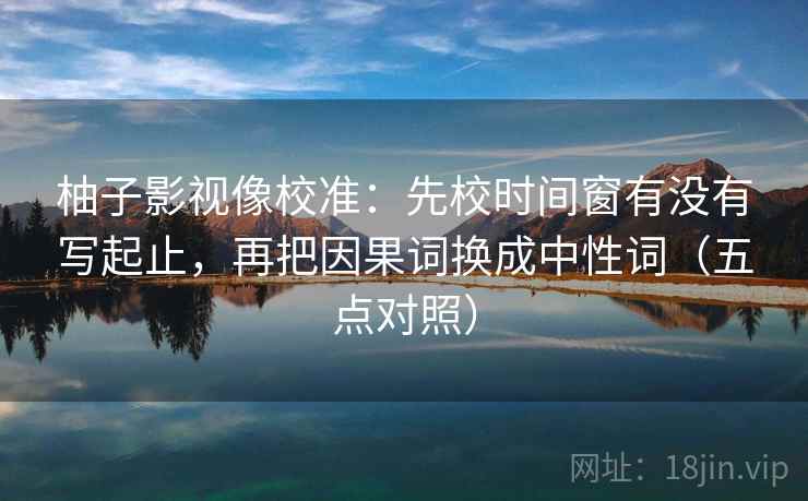 柚子影视像校准：先校时间窗有没有写起止，再把因果词换成中性词（五点对照）