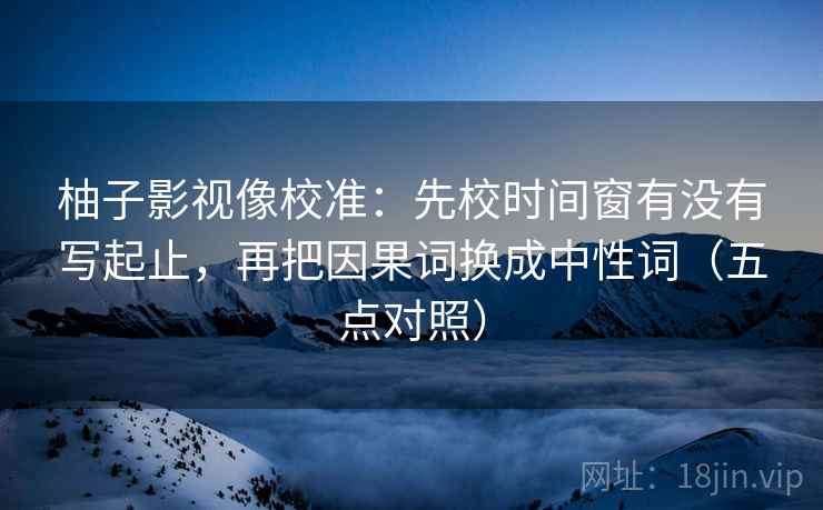 柚子影视像校准：先校时间窗有没有写起止，再把因果词换成中性词（五点对照）