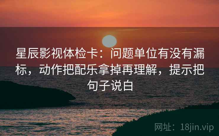 星辰影视体检卡：问题单位有没有漏标，动作把配乐拿掉再理解，提示把句子说白
