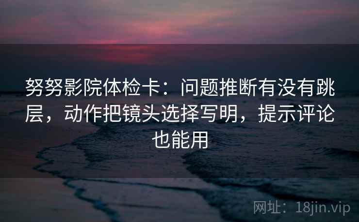 努努影院体检卡：问题推断有没有跳层，动作把镜头选择写明，提示评论也能用