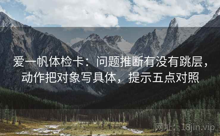 爱一帆体检卡：问题推断有没有跳层，动作把对象写具体，提示五点对照