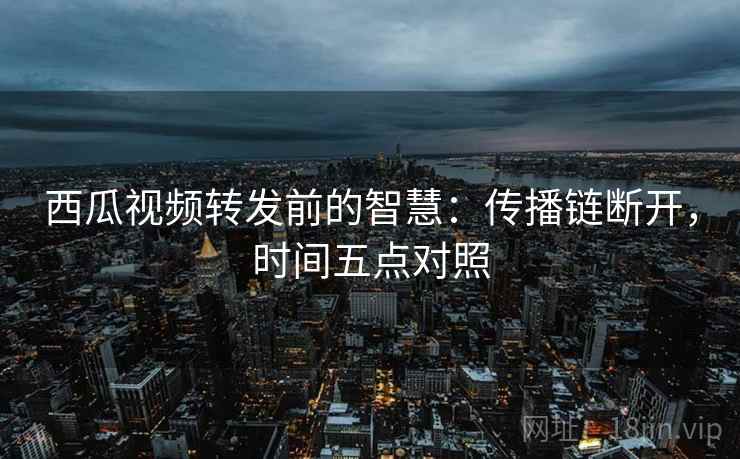 西瓜视频转发前的智慧：传播链断开，时间五点对照