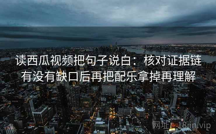 读西瓜视频把句子说白：核对证据链有没有缺口后再把配乐拿掉再理解