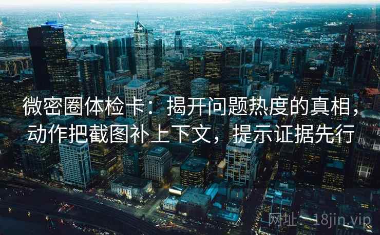 微密圈体检卡：揭开问题热度的真相，动作把截图补上下文，提示证据先行