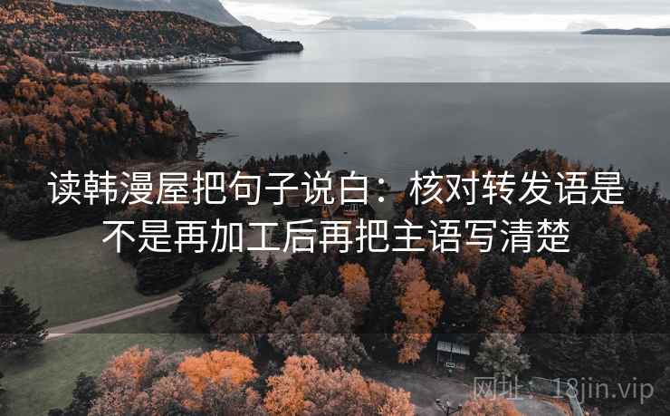 读韩漫屋把句子说白：核对转发语是不是再加工后再把主语写清楚
