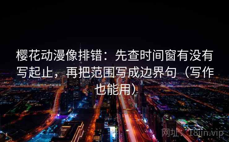 樱花动漫像排错:先查时间窗有没有写起止,再把范围写成边界句(写作也能用)