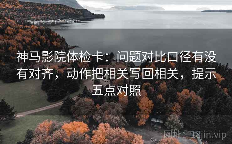 神马影院体检卡:问题对比口径有没有对齐,动作把相关写回相关,提示五点对照