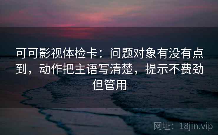 可可影视体检卡:问题对象有没有点到,动作把主语写清楚,提示不费劲但管用