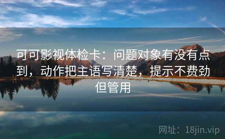 可可影视体检卡:问题对象有没有点到,动作把主语写清楚,提示不费劲但管用