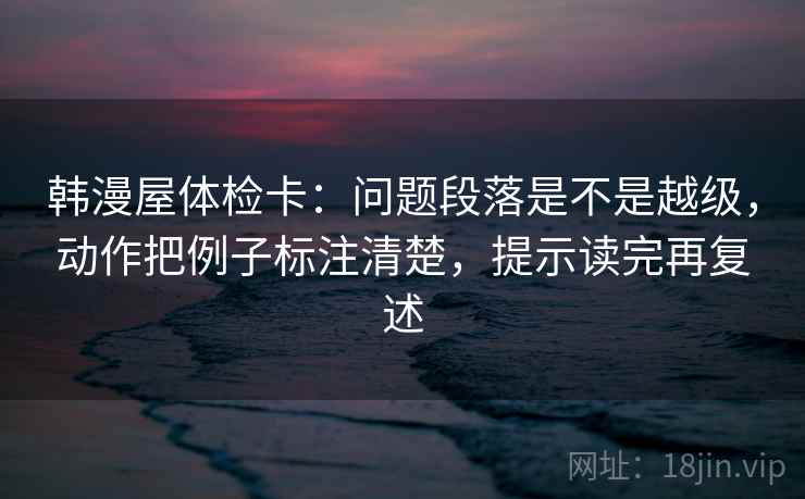 韩漫屋体检卡:问题段落是不是越级,动作把例子标注清楚,提示读完再复述