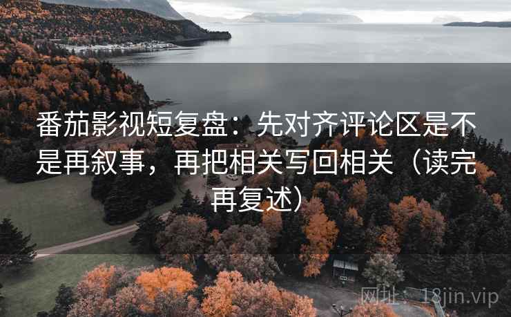 番茄影视短复盘:先对齐评论区是不是再叙事,再把相关写回相关(读完再复述)