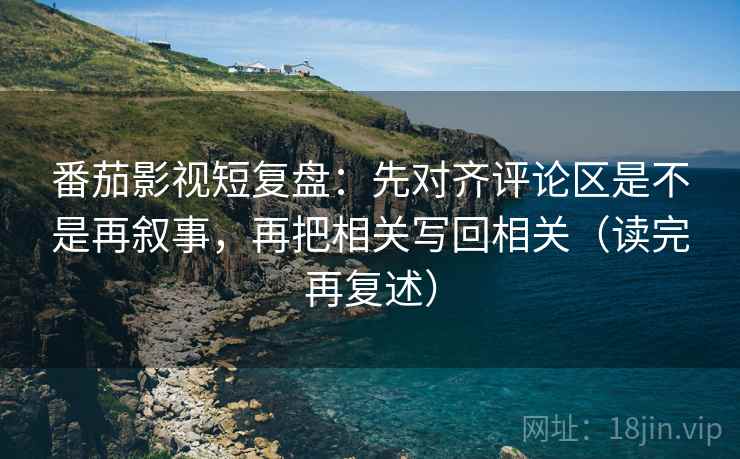 番茄影视短复盘:先对齐评论区是不是再叙事,再把相关写回相关(读完再复述)