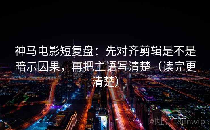 神马电影短复盘:先对齐剪辑是不是暗示因果,再把主语写清楚(读完更清楚)