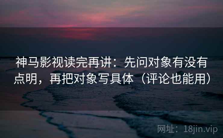 神马影视读完再讲:先问对象有没有点明,再把对象写具体(评论也能用)