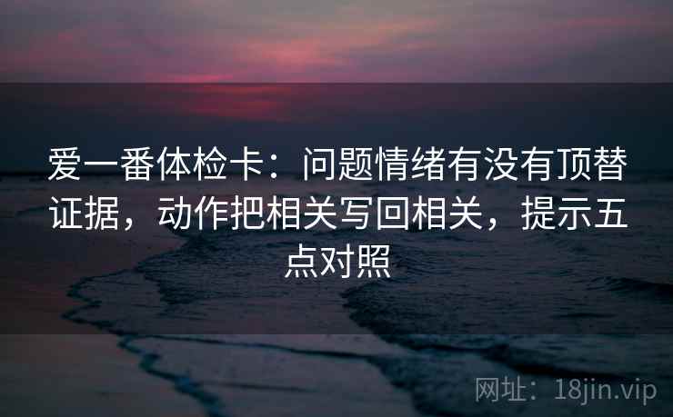 爱一番体检卡:问题情绪有没有顶替证据,动作把相关写回相关,提示五点对照