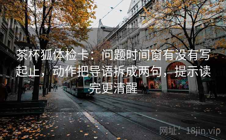 茶杯狐体检卡:问题时间窗有没有写起止,动作把导语拆成两句,提示读完更清醒 第1张 茶杯狐体检卡:问题时间窗有没有写起止,动作把导语拆成两句,提示读完更清醒 第1张