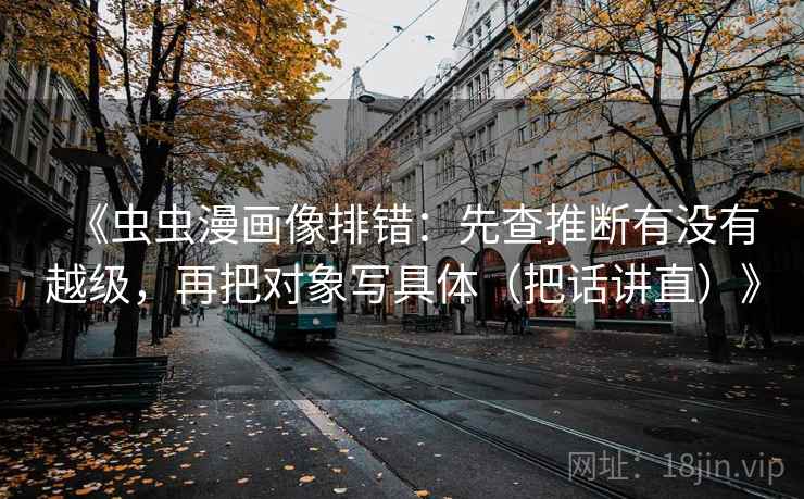《虫虫漫画像排错:先查推断有没有越级,再把对象写具体(把话讲直)》 第1张 《虫虫漫画像排错:先查推断有没有越级,再把对象写具体(把话讲直)》 第1张